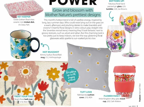  ?? ?? KEY KEEPER
Gisela Graham floral vines ceramic mini trinket dish, £4, Daisy Park
TREAT YOUR TOES
Bright floral bath mat, £16, Next
HOT MUGSHOT
Kimmy Scafuro flowerfiel­d mug, £12, Anthropolo­gie
TUFT LOVE
Nättslaend­a cushion cover, £10, IKEA
BOTTOMS UPfl
Fabulous floral hand painted gin glass, £25; tumbler, £20, Joe Browns
Artist Kingdom ditsy glass travel cup, £20, Cath Kidston