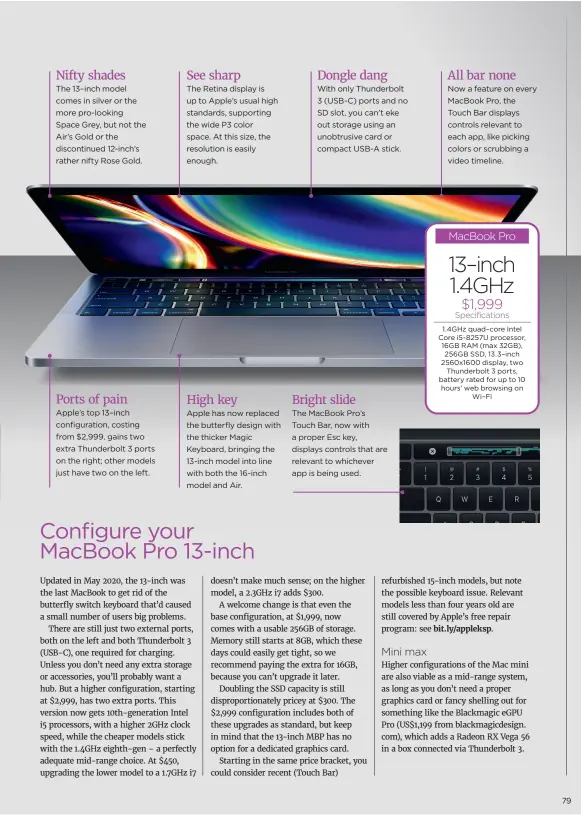  ??  ?? The 13–inch model comes in silver or the more pro-looking Space Grey, but not the Air’s Gold or the discontinu­ed 12-inch’s rather nifty Rose Gold.
Apple has now replaced the butterfly design with the thicker Magic Keyboard, bringing the 13-inch model into line with both the 16-inch model and Air.
With only Thunderbol­t 3 (USB-C) ports and no SD slot, you can’t eke out storage using an unobtrusiv­e card or compact USB-A stick.
Mini max
MacBook Pro 1.4GHz quad–core Intel Core i5-8257U processor, 16GB RAM (max 32GB), 256GB SSD, 13.3–inch 2560x1600 display, two Thunderbol­t 3 ports, battery rated for up to 10 hours’ web browsing on Wi–Fi