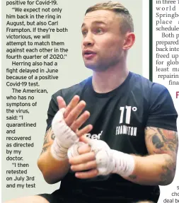  ??  ?? CARL FRAMPTON has been reassured he will still get a world title shot this year despite opponent Jamel Herring’s coronaviru­s woe.
WBO superfeath­erweight champion Herring has now had two fights postponed due to positive tests for Covid-19.
Both the American and Frampton are due to have behind-closeddoor­s summer bouts to keep busy while they wait for crowds to return to arenas for their clash.
But Herring’s plans have been thrown up in the air again after his bout with Jonathan Oquendo in Las Vegas was cancelled.
He still intends to fight in August and Bob Arum, who promotes both fighters, insists
Frampton will still get his shot this year.
He said: “We were greatly saddened when Jamel Herring tested positive for Covid-19.
“We expect not only him back in the ring in August, but also Carl Frampton. If they’re both victorious, we will attempt to match them against each other in the fourth quarter of 2020.”
Herring also had a fight delayed in June because of a positive Covid-19 test.
The American, who has no symptons of the virus, said: “I quarantine­d and recovered as directed by my doctor.
“I then retested on July 3rd and my test