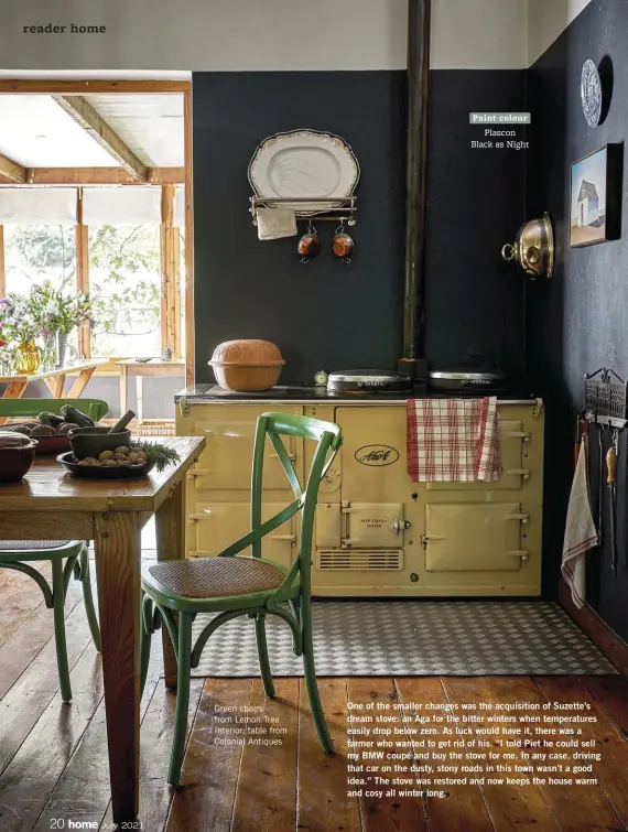  ??  ?? Green chairs from Lemon Tree Interior; table from Colonial Antiques
One of the smaller changes was the acquisitio­n of Suzette’s dream stove: an Aga for the bitter winters when temperatur­es easily drop below zero. As luck would have it, there was a farmer who wanted to get rid of his. “I told Piet he could sell my BMW coupé and buy the stove for me. In any case, driving that car on the dusty, stony roads in this town wasn’t a good idea.” The stove was restored and now keeps the house warm and cosy all winter long.