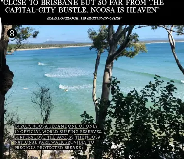  ??  ?? “CLOSE TO BRISBANE BUT SO FAR FROM THE CAPITAL-CITY BUSTLE, NOOSA IS HEAVEN”
~ ELLE LOVELOCK, HB EDITOR-IN-CHIEF
IN 2017, NOOSA BECAME ONE OF ONLY 10 OFFICIAL WORLD SURFING RESERVES. SURFERS LOVE THE ACCESS THE NOOSA NATIONAL PARK WALK PROVIDES TO PRECIOUS PROTECTED BREAKS