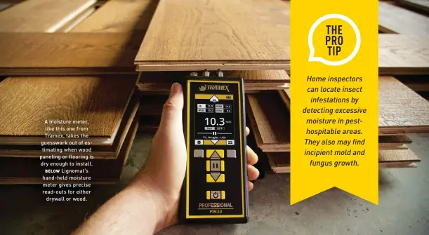  ??  ?? A moisture meter, like this one from Tramex, takes the guesswork out of estimating when wood paneling or flooring is dry enough to install. BELOW Lignomat’s hand-held moisture meter gives precise read-outs for either drywall or wood.