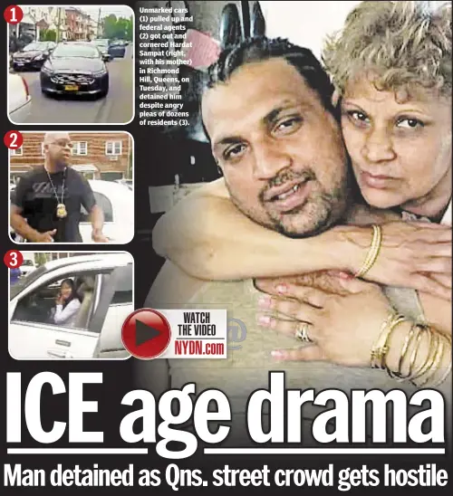  ??  ?? Unmarked cars (1) pulled up and federal agents (2) got out and cornered Hardat Sampat (right, with his mother) in Richmond Hill, Queens, on Tuesday, and detained him despite angry pleas of dozens of residents (3).