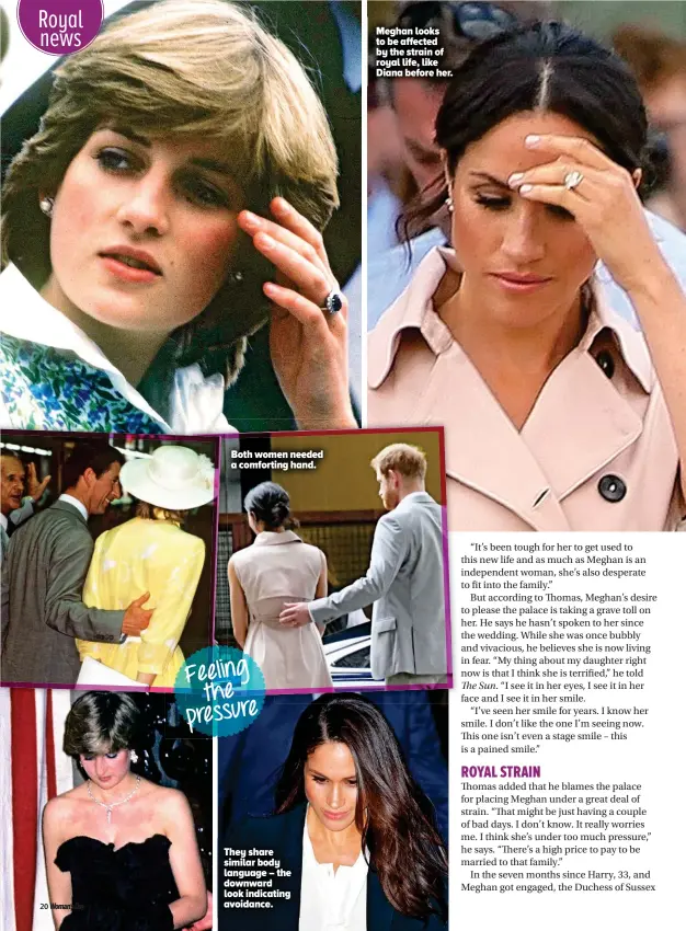  ??  ?? Meghan looks to be affected by the strain of royal life, like Diana before her. Both women needed a comforting hand. Feeling the pressure They share similar body language – the downward look indicating avoidance.