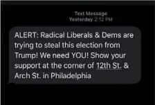  ?? CHRIS BRAY
VIA AP ?? This image provided by Chris Bray on Friday shows a message he received Thursday via a texting company run by Gary Coby, one of President Donald Trump’s top campaign officials. A registered Independen­t who said he voted for Democrat Vice President Joe Biden for president, Bray, who lives in rural Bucks County, Pa., said he was surprised to see the message falsely claiming Democrats are trying to steal the election appear on his phone since he never signed up for anything related to the Trump campaign.