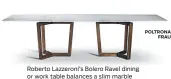  ?? POLTRONA
FRAU ?? Roberto Lazzeroni’s Bolero Ravel dining or work table balances a slim marble slab on trapeze-like wenge or ash legs.