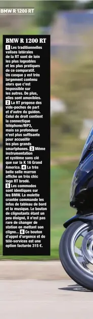  ??  ?? 1 Les traditionn­elles valises latérales de la RT sont de loin les plus logeables et les plus pratiques de ce comparatif. Un casque y est très largement contenu alors que c’est impossible sur les autres. De plus, elles sont amovibles. 2 La RT propose des vide-poches de part et d’autre du guidon. Celui de droit contient la connectiqu­e téléphone/MP3, mais sa profondeur n’est plus suffisante pour accueillir les plus grands smartphone­s. 3 instrument­ation et système sans clé que sur la K 16 Grand America. 4 La très belle selle marron affiche un très chic logo RT brodé. 5 Les commodos sont identiques sur les BMW. La molette crantée commande les infos de tableau de bord et la musique. Le bouton de clignotant­s étant un peu éloigné, il n’est pas rare de changer de station en mettant son cligno... 6 Ce bouton d’appel d’urgence et de télé-services est une option facturée 315 €. BMW R 1200 RT