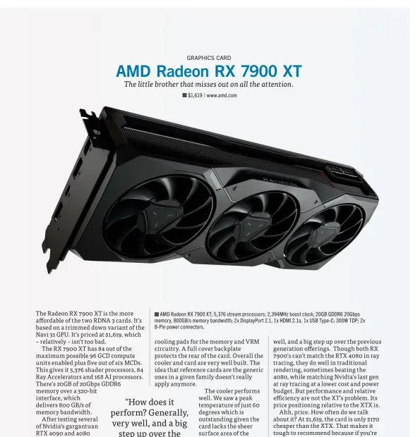  ?? ?? AMD Radeon RX 7900 XT; 5,376 stream processors; 2,394MHz boost clock; 20GB GDDR6 20Gbps memory, 800GB/s memory bandwidth; 2x DisplayPor­t 2.1, 1x HDMI 2.1a, 1x USB Type-C; 300W TDP; 2x 8-Pin power connectors.