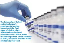  ??  ?? The University of Oxford and Astrazenec­a’s experiment­al vaccine has entered the final stage of clinical trials. Scientists have initiated clinical trials in S Africa, while the Indian partner, Serum Institute of India, is hopeful it will be made available by year-end