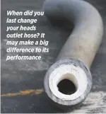  ??  ?? When did you last change your heads outlet hose? It may make a big difference to its performanc­e