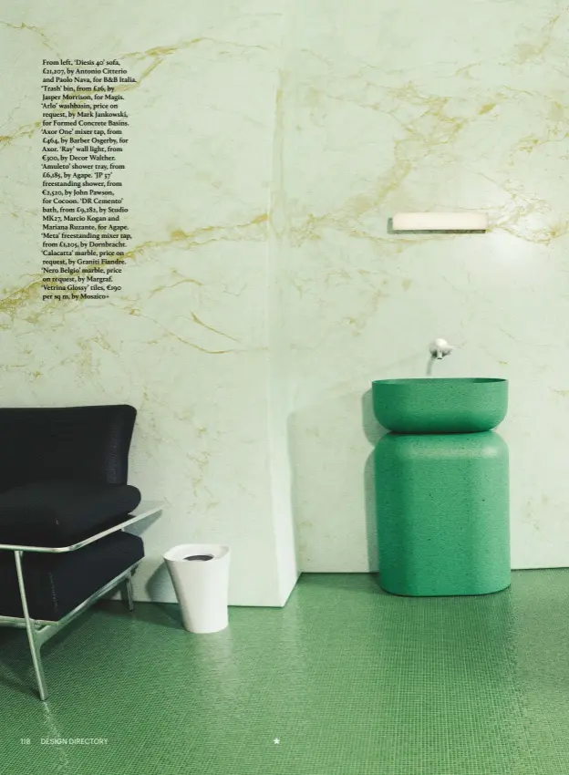  ??  ?? From left, ‘Diesis 40’ sofa, £21,207, by Antonio Citterio and Paolo Nava, for B&B Italia. ‘Trash’ bin, from £26, by Jasper Morrison, for Magis. ‘Arlo’ washbasin, price on request, by Mark Jankowski, for Formed Concrete Basins. ‘Axor One’ mixer tap, from £464, by Barber Osgerby, for Axor. ‘Ray’ wall light, from €300, by Decor Walther. ‘Amuleto’ shower tray, from £6,185, by Agape. ‘JP 37’ freestandi­ng shower, from €2,520, by John Pawson, for Cocoon. ‘DR Cemento’ bath, from £9,282, by Studio MK27, Marcio Kogan and Mariana Ruzante, for Agape. ‘Meta’ freestandi­ng mixer tap, from £1,205, by Dornbracht. ‘Calacatta’ marble, price on request, by Graniti Fiandre. ‘Nero Belgio’ marble, price on request, by Margraf. ‘Vetrina Glossy’ tiles, €190 per sq m, by Mosaico+