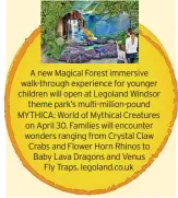  ?? ?? A new Magical Forest immersive walk-through experience for younger children will open at Legoland Windsor theme park’s multi-million-pound MYTHICA: World of Mythical Creatures on April 30. Families will encounter wonders ranging from Crystal Claw Crabs and Flower Horn Rhinos to Baby Lava Dragons and Venus
Fly Traps. legoland.co.uk