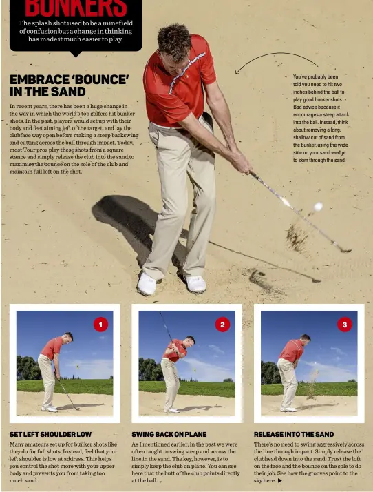  ??  ?? You’ve probably been told you need to hit two inches behind the ball to play good bunker shots. Bad advice because it encourages a steep attack into the ball. Instead, think about removing a long, shallow cut of sand from the bunker, using the wide...