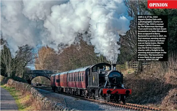  ?? ?? GWR 2-6-2T No. 5553 departs Darley Dale with a photograph­ic charter on March 5. No. 5553 is owned by The Waterman Heritage Trust and it was the last steam locomotive to leave Woodham Bros scrapyard in Barry. Restored to service in 2021, its first revenue-earning service following its latest overhaul was on Santa trains. Martin Creese’s 30742 Charters was the first to organise a charter with a freight in the morning and passenger in the afternoon. The locomotive is now likely to see regular service. JOHN TITLOW
