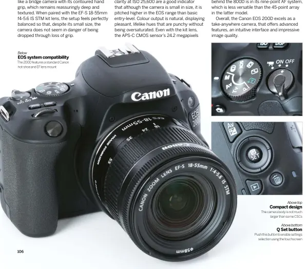  ??  ?? Below
EOS SYSTEM COMPATIBIL­ITY
The 200D features a standard Canon hot-shoe and EF lens mount
Above top COMPACT DESIGN
The camera body is not much
larger than some CSCs
Above bottom Q SET BUTTON
Push this button to enable settings
selection...