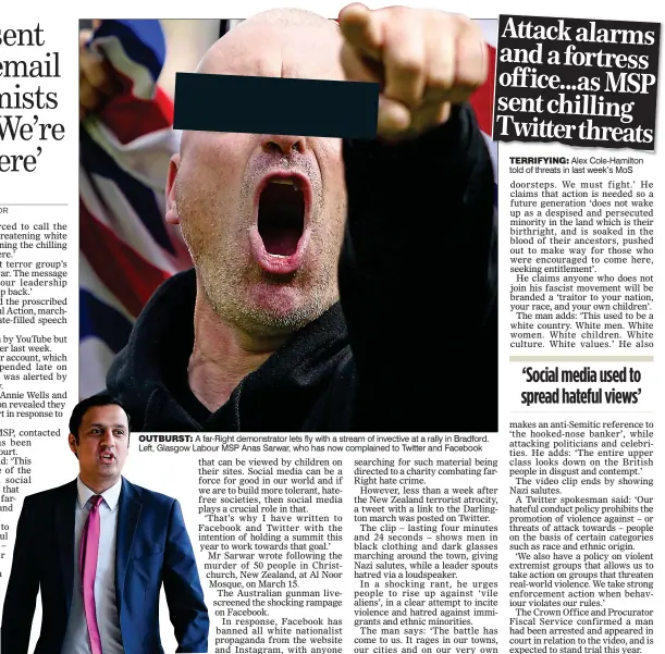  ??  ?? TERRIFYING: Alex Cole-Hamilton told of threats in last week’s MoS OUTBURST: A far-Right demonstrat­or lets fly with a stream of invective at a rally in Bradford. Left, Glasgow Labour MSP Anas Sarwar, who has now complained to Twitter and Facebook