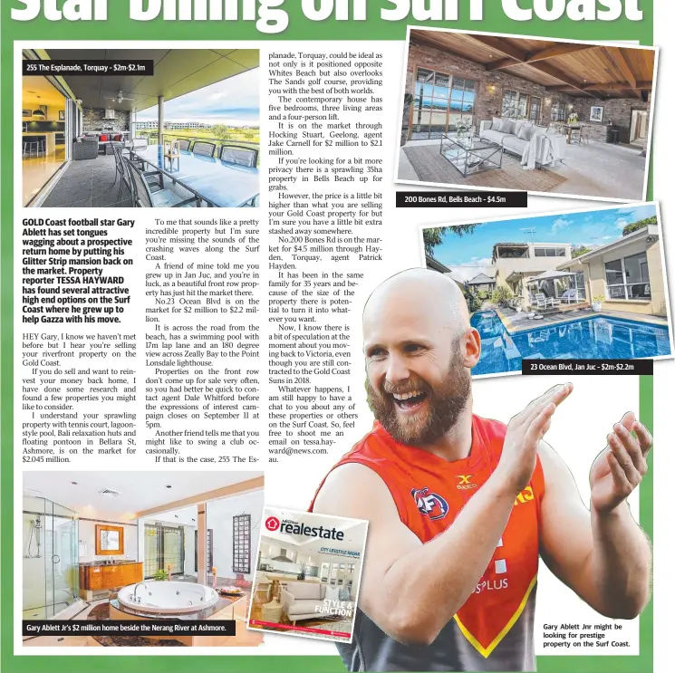  ??  ?? Gary Ablett Jnr might be looking for prestige property on the Surf Coast. 255 The Esplanade, Torquay – $2m-$2.1m 200 Bones Rd, Bells Beach – $4.5m 23 Ocean Blvd, Jan Juc – $2m-$2.2m Gary Ablett Jr’s $2 million home beside the Nerang River at Ashmore.