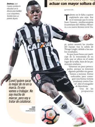  ?? JUAN CAZARES mediocampi­sta ?? Destreza. Juan Cazares combina la velocidad con la eficacia para habilitar a sus compañeros. También tiene un potente disparo. (Levir) quiere sacar lo mejor de mí en la marca. En eso vamos a trabajar. No soy mucho de marcar, pero voy a tratar de colaborar.