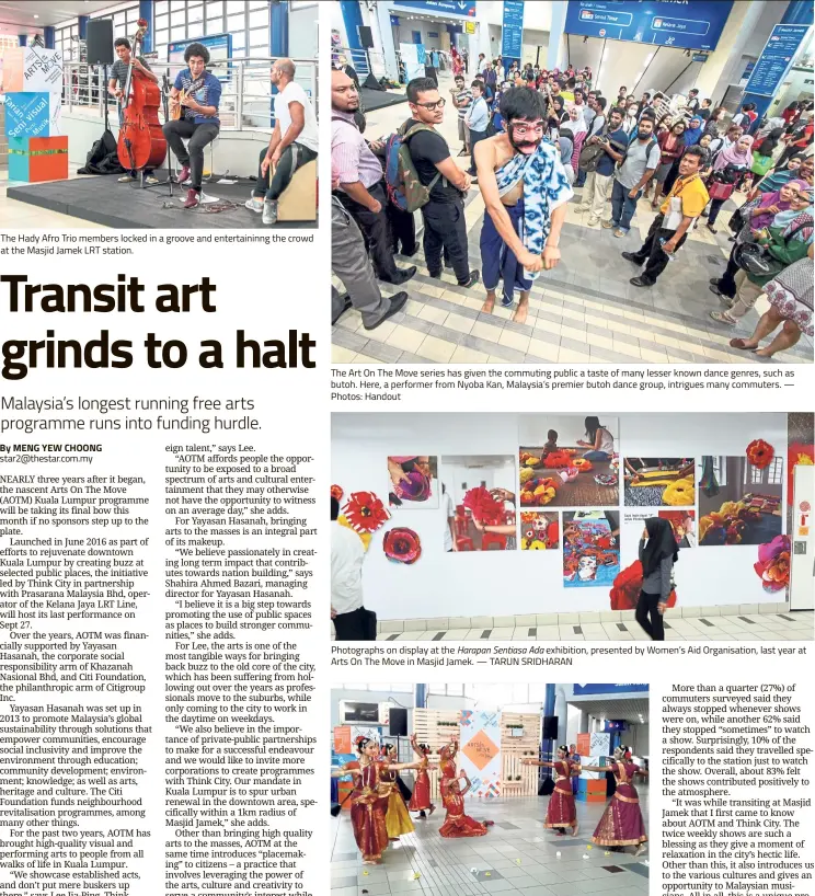  ??  ?? The Hady Afro Trio members locked in a groove and entertaini­nng the crowd at the Masjid Jamek LRT station. The Art On The Move series has given the commuting public a taste of many lesser known dance genres, such as butoh. Here, a performer from Nyoba Kan, Malaysia’s premier butoh dance group, intrigues many commuters. — Photos: Handout Photograph­s on display at the Harapan Sentiasa Ada exhibition, presented by Women’s Aid Organisati­on, last year at Arts On The Move in Masjid Jamek. — TARUN SRIDHARAN The Masjid Jamek station has seen groups like the Mahavidya Dance Theatre presenting classical Indian dances.