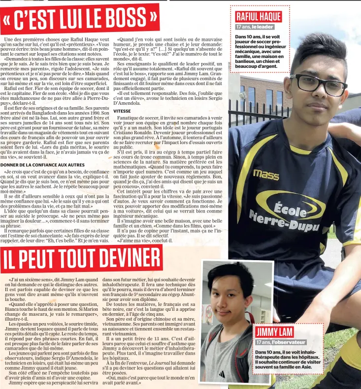  ??  ?? RAFIUL HAQUE 17 ans, le leader Dans 10 ans, il se voit joueur de soccer profession­nel ou ingénieur mécanique, avec une famille, une maison en banlieue, un chien et beaucoup d’argent. JIMMY LAM 17 ans, l’observateu­r Dans 10 ans, il se voit...