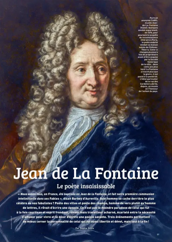  ??  ?? Portrait anonyme (1685) ; musée Jeande-La-Fontaine (Aisne). Quelques années auparavant, en 1676, pour poursuivre sa quête de reconnaiss­ance littéraire à Paris, le poète endetté vendait sa maison natale de ChâteauThi­erry. Celle-ci changea plusieurs fois de propriétai­re avant d'être acquise par la Société historique de la ville… deux cents ans plus tard ! La Fontaine a trouvé plus que la gloire : il est passé à la postérité. L'hôtel particulie­r de la rue des Cordeliers abrite, depuis, un musée en l'honneur de l'enfant du pays.