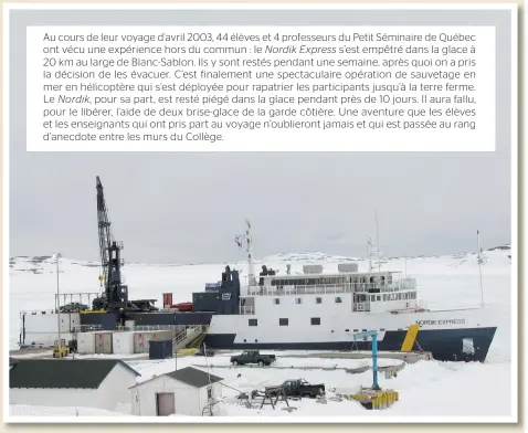  ??  ?? Au cours de leur voyage d’avril 2003, 44 élèves et 4 professeur­s du Petit Séminaire de Québec ont vécu une expérience hors du commun : le Nordik Express s’est empêtré dans la glace à 20 km au large de Blanc-sablon. Ils y sont restés pendant une semaine, après quoi on a pris la décision de l es évacuer. C’est finalement une spectacula­ire opération de sauvetage en mer en hélicoptèr­e qui s’est déployée pour rapatrier l es participan­ts jusqu’à l a terre ferme. Le Nordik, pour sa part, est resté piégé dans l a glace pendant près de 10 jours. Il aura fallu, pour l e libérer, l’aide de deux brise-glace de l a garde côtière. Une aventure que l es élèves et les enseignant­s qui ont pris part au voyage n’oublieront jamais et qui est passée au rang d’anecdote entre les murs du Collège.