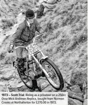  ??  ?? 1973 – Scott Trial: Riding as a privateer on a 250cc Ossa Mick Andrews Replica, bought from Norman Crooks at Northaller­ton for £270.00 in 1972.