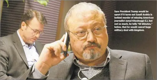 ??  ?? Sure President Trump would be upset if it turns out Saudi Arabia is behind murder of missing American journalist Jamal Khashoggi (l.), but not so much, he tells “60 Minutes,” below, that he would cancel huge military deal with kingdom.