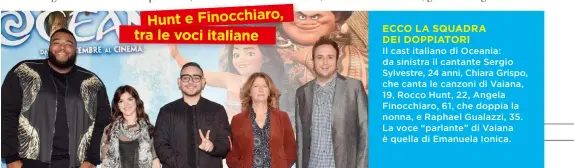  ??  ?? Il cast italiano di Oceania: da sinistra il cantante Sergio Sylvestre, 24 anni, Chiara Grispo, che canta le canzoni di Vaiana, 19, Rocco Hunt, 22, Angela Finocchiar­o, 61, che doppia la nonna, e Raphael Gualazzi, 35. La voce “parlante” di Vaiana è...