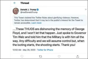  ?? The Associated Press ?? PRESIDENTI­AL TWEET: This image from the Twitter account of President Donald Trump shows a tweet he posted on Friday after protesters in Minneapoli­s torched a police station, capping three days of violent protests over the death of George Floyd, who pleaded for air as a police officer knelt on his neck. The tweet drew a warning from Twitter for Trump’s rhetoric, with the social media giant saying he had “violated the Twitter Rules about glorifying violence.”