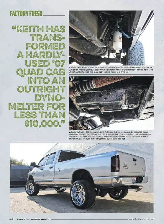  ??  ?? Mounted near the back of the cab on the driver side frame rail, you’ll find a Titanium series FASS fuel system. The 260-gph low-pressure system pulls diesel through a draw straw in the factory tank and sends it toward the CP3’S via 5/8-inch diameter fuel hose. Keith keeps supply pressure cranked up to 17-18 psi. Despite the truck’s 1,000-plus hp and 1,500 lb-ft of torque, Keith has yet to destroy the factory G56 manual transmissi­on. He credits the Tork-shield from Lazarsmith—designed to keep the aluminum case from flexing—as having kept the six-speed from self-destructin­g. Engine-to-transmissi­on power transfer takes place through a cintered-iron, dual disc clutch from South Bend with a 3,850-pound plate load.
