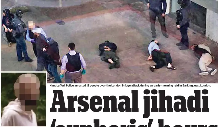  ??  ?? Arsenal jihadi: Police have asked The Mail not to name the terrorist Handcuffed: Police arrested 12 people over the London Bridge attack during an early-morning raid in Barking, east London.