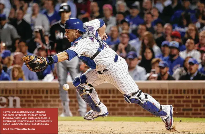  ?? John J. Kim / Tribune New Service ?? Former Cubs catcher Miguel Montero had some key hits for the team during the playoffs last year, but his openness in denigratin­g teammate Jake Arrieta recently ended up being his ticket out of Chicago.