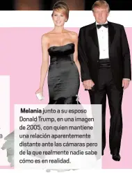  ??  ?? Melania junto a su esposo Donald Trump, en una imagen de 2005, con quien mantiene una relación aparenteme­nte distante ante las cámaras pero de la que realmente nadie sabe cómo es en realidad.