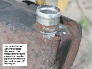  ??  ?? The root of all our editor’s troubles this week – thin, fatigued metal that’s caused the breather pipe on our Reliant’s fuel tank to snap off mid-repair.