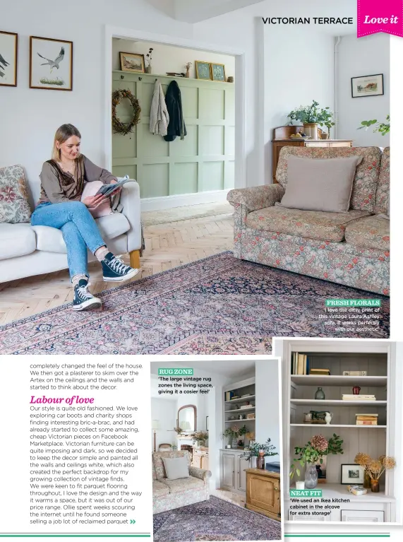  ?? ?? RUG ZONE
‘The large vintage rug zones the living space, giving it a cosier feel’
FRESH FLORALS ‘I love the ditsy print of this vintage Laura Ashley sofa, it works perfectly with our aesthetic’
NEAT FIT
‘We used an Ikea kitchen cabinet in the alcove for extra storage’