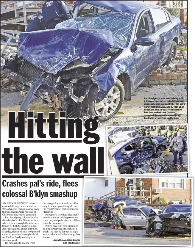  ??  ?? Luc Roodgerry, who was driving with a learner’s permit, created Christmas chaos when he lost control of his pal’s car at Flatlands Ave. and E. 49th St. in Brooklyn. The 23-year-old slammed into two parked cars (bottom), smashed through a brick wall and...