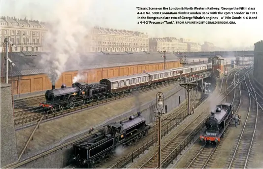  ?? FROM A PAINTING BY GERALD BROOM, GRA. ?? “Classic Scene on the London & North Western Railway: ‘George the Fifth’ class 4-4-0 No. 5000 Coronation climbs Camden Bank with the 2pm ‘Corridor’ in 1911. In the foreground are two of George Whale’s engines – a ‘19in Goods’ 4-6-0 and a 4-4-2 ‘Precursor’ Tank”.