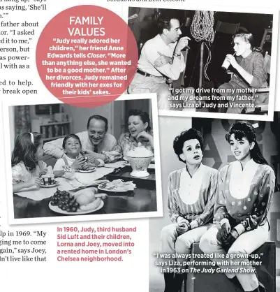  ??  ?? FAMILY VALUES
“Judy really adored her children,” her friend Anne Edwards tells Closer. “More than anything else, she wanted to be a good mother.” After her divorces, Judy remained friendly with her exes for
their kids’ sakes. In 1960, Judy, third husband Sid Luft and their children, Lorna and Joey, moved into a rented home in London’s Chelsea neighborho­od. “I got my drive from my mother and my dreams from my father,” says Liza of Judy and Vincente. “I was always treated like a grown-up,” says Liza, performing with her mother
in 1963 on The Judy Garland Show.