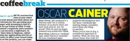  ??  ?? Dear Oscar, My husband’s a Piscean and I’m a Libran. Neither of us know what our best next step is. Are we stuck? Will we end up foggybrain­ed non-achievers? EsraDear Esra, Libra is a ‘cardinal’ sign, while Pisces is ‘mutable’. So your combined signs suggests intransige­nce isn’t the issue. Cardinals like starting things; mutables move from one thing to another. When you’re lost in fog, a considered approach is healthy. What do they say about those who rush in?