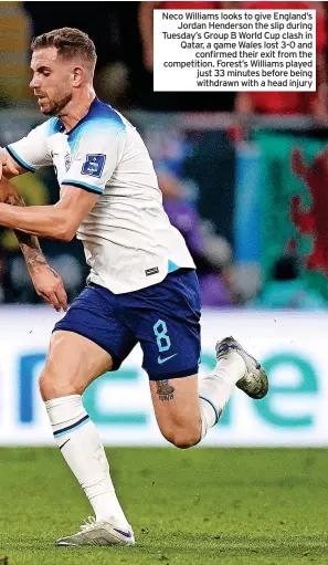  ?? ?? Neco Williams looks to give England’s Jordan Henderson the slip during Tuesday’s Group B World Cup clash in Qatar, a game Wales lost 3-0 and confirmed their exit from the competitio­n. Forest’s Williams played just 33 minutes before being withdrawn with a head injury