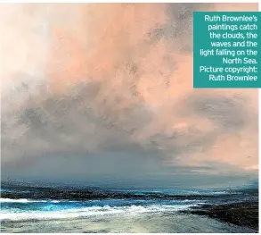  ?? ?? Ruth Brownlee’s paintings catch the clouds, the waves and the light falling on the North Sea. Picture copyright: Ruth Brownlee