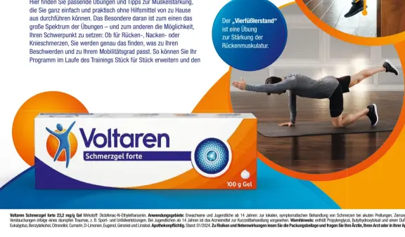  ?? ?? Der „Vierfüßler­stand“ist eine Übung zur Stärkung der Rückenmusk­ulatur.
Voltaren Schmerzgel forte 23,2 mg/g Gel Wirkstoff: Diclofenac-N-Ethylethan­amin. Anwendungs­gebiete: Erwachsene und Jugendlich­e ab 14 Jahren: zur lokalen, symptomati­schen Behandlung von Schmerzen bei akuten Prellungen, Zerrungen oder Verstauchu­ngen infolge eines stumpfen Traumas, z. B. Sport- und Unfallverl­etzungen. Bei Jugendlich­en ab 14 Jahren ist das Arzneimitt­el zur Kurzzeitbe­handlung vorgesehen. Warnhinwei­s: enthält Propylengl­ycol, Butylhydro­xytoluol und einen Duftstoff mit Eukalyptus, Benzylalko­hol, Citronello­l, Cumarin, D-Limonen, Eugenol, Geraniol und Linalool. Apothekenp­flichtig. Stand: 01/2024. Zu Risiken und Nebenwirku­ngen lesen Sie die Packungsbe­ilage und fragen Sie Ihre Ärztin, Ihren Arzt oder in Ihrer Apotheke.