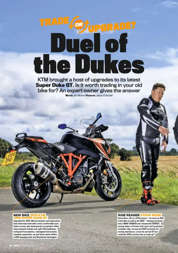  ??  ?? NEW BIKE 2019 KTM 1290 Super DUKE GT
Upgraded for 2019. Wind protection and ergonomics have been improved with a more comfortabl­e seat, better screen, plus hand guards as standard. Other improvemen­ts include new split LED headlamps, reshaped front plastics, redesigned instrument­s, tweaked suspension, up-and-down quick-shifter, a USB charging point and illuminate­d switchgear ride READER STEVE BORN
Steve Born, 48, is a KTM convert — he owns an RC8 track bike as well as his SDGT — having previously had a BMW S1000XR and a Kawasaki Z1000SX, among others. A former club racer and occasional trackday rider, he uses his SDGT primarily for touring and leisure. Loves his current GT but could the 2019 convince him to trade up?
