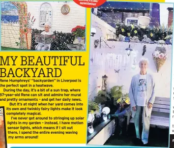  ??  ?? Rene Humphreys’ “backyarden” in Liverpool is the perfect spot in a heatwave.
During the day, it’s a bit of a sun trap, where 87-year-old Rene can sit and admire her mural and pretty ornaments – and get her daily news. But it’s at night when her yard comes into its own and twinkly fairy lights make it look completely magical.
I’ve never got around to stringing up solar lights in my garden – instead, I have motion sensor lights, which means if I sit out there, I spend the entire evening waving my arms around!