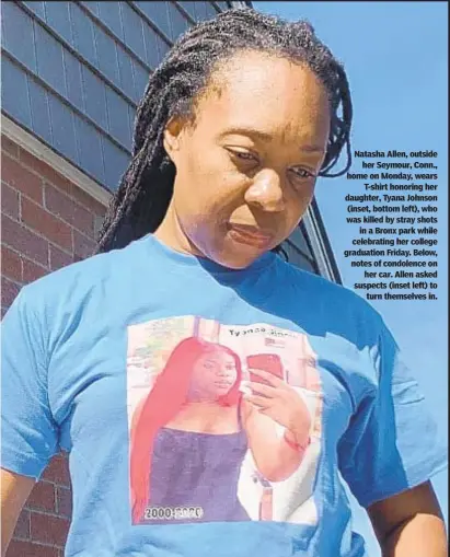  ??  ?? Natasha Allen, outside her Seymour, Conn., home on Monday, wears T-shirt honoring her daughter, Tyana Johnson (inset, bottom left), who was killed by stray shots in a Bronx park while celebratin­g her college graduation Friday. Below, notes of condolence on her car. Allen asked suspects (inset left) to turn themselves in.