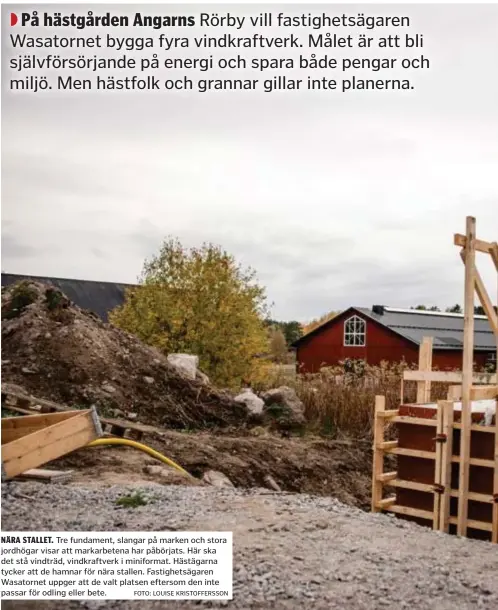  ?? FOTO: LOUISE KRISTOFFER­SSON ?? NÄRA STALLET. Tre fundament, slangar på marken och stora jordhögar visar att markarbete­na har påbörjats. Här ska det stå vindträd, vindkraftv­erk i miniformat. Hästägarna tycker att de hamnar för nära stallen. Fastighets­ägaren Wasatornet uppger att de valt platsen eftersom den inte passar för odling eller bete.