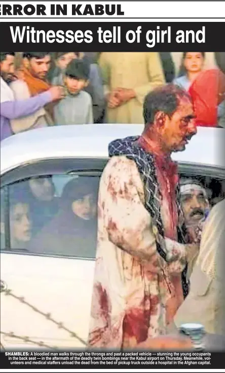  ??  ?? SHAMBLES: A bloodied man walks through the throngs and past a packed vehicle — stunning the young occupants in the back seat — in the aftermath of the deadly twin bombings near the Kabul airport on Thursday. Meanwhile, volunteers and medical staffers unload the dead from the bed of pickup truck outside a hospital in the Afghan capital.