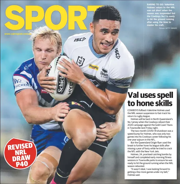  ?? Picture: GETTY IMAGES ?? www.cairnspost.com.au
RARING TO GO: Valentine Holmes’ return to the NRL was cut short when the season was suspended but the Cowboys No.1 is ready to hit the ground running after using the time to master his craft.
COWBOYS fullback Valentine Holmes used the NRL season suspension to fast-track his return to rugby league.
Holmes will be back in North Queensland’s No.1 jersey when the Cowboys reboot their 2020 campaign against the Gold Coast Titans in Townsville next Friday night.
The two-month COVID-19 shutdown was a speed bump for Holmes, who was only two games into his Cowboys career following his one-year sojourn in the NFL.
But the Queensland Origin flyer used the break to further hone his league skills after missing a year of footy while he tried to crack the NFL with the New York Jets.
Holmes, 24, practised catching bombs by himself and completed early morning fitness sessions in Townsville parks to ensure he was ready to hit the ground running when the NRL season rebooted.
“It wasn’t ideal, I was looking forward to getting a few more games under my belt,” Holmes said.