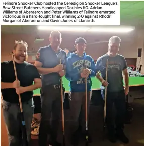  ?? ?? Felindre Snooker Club hosted the Ceredigion Snooker League’s Bow Street Butchers Handicappe­d Doubles KO. Adrian Williams of Aberaeron and Peter Williams of Felindre emerged victorious in a hard-fought final, winning 2-0 against Rhodri Morgan of Aberaeron and Gavin Jones of Llanarth.